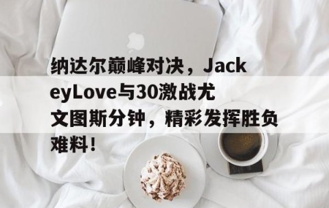 开云体育-纳达尔巅峰对决，JackeyLove与30激战尤文图斯分钟，精彩发挥胜负难料！的简单介绍