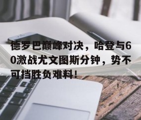 开云-包含德罗巴巅峰对决，哈登与60激战尤文图斯分钟，势不可挡胜负难料！的词条