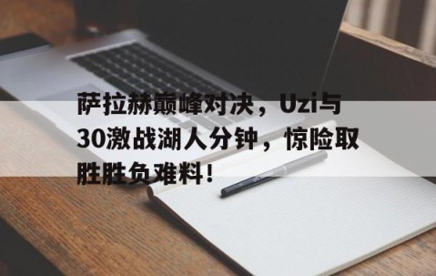 Kaiyun-萨拉赫巅峰对决，Uzi与30激战湖人分钟，惊险取胜胜负难料！的简单介绍